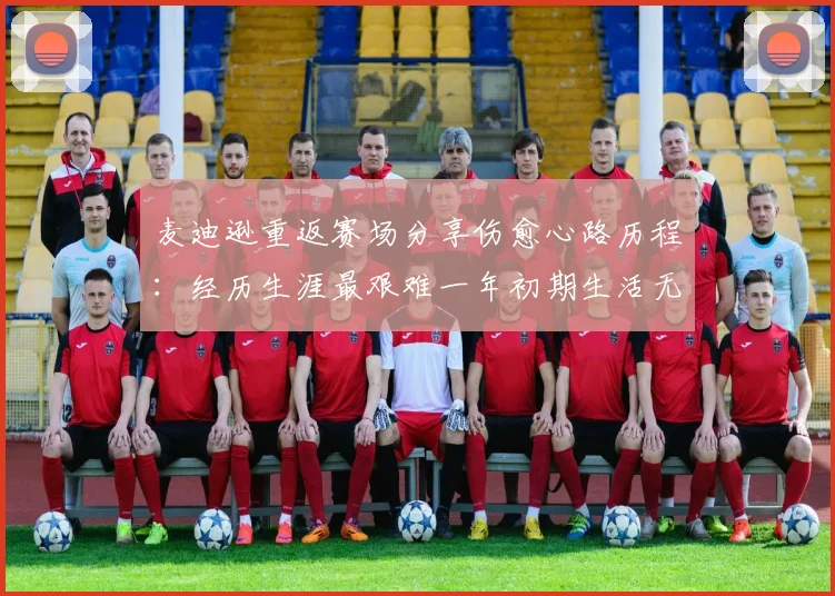 麦迪逊重返赛场分享伤愈心路历程：经历生涯最艰难一年初期生活无法自理