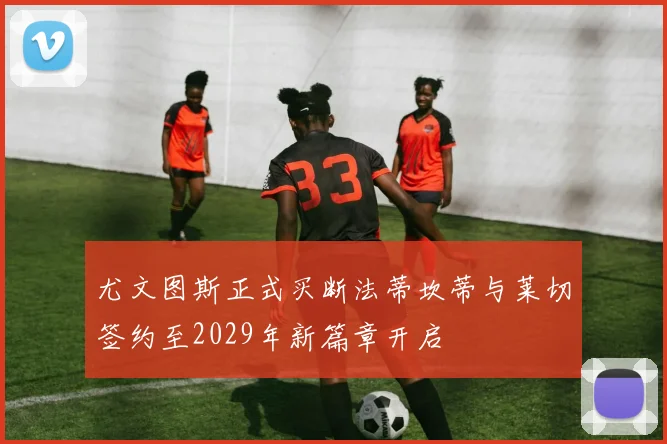尤文图斯正式买断法蒂坎蒂与莱切签约至2029年新篇章开启