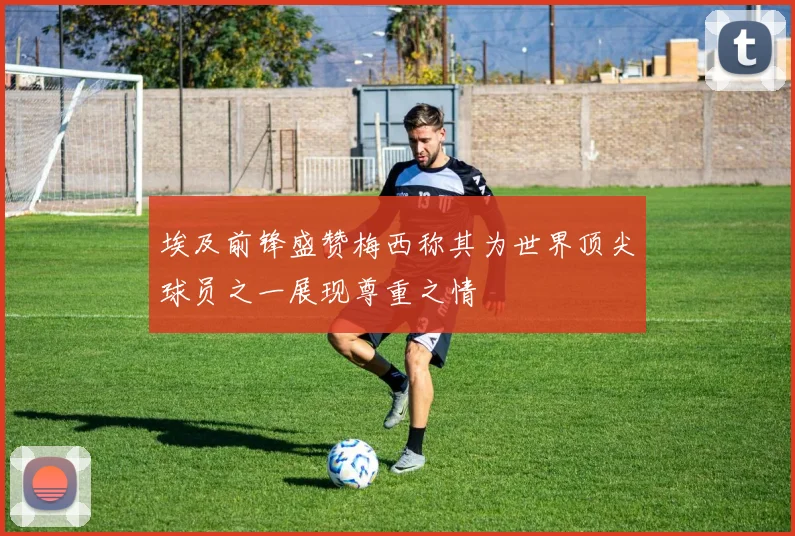 埃及前锋盛赞梅西称其为世界顶尖球员之一展现尊重之情