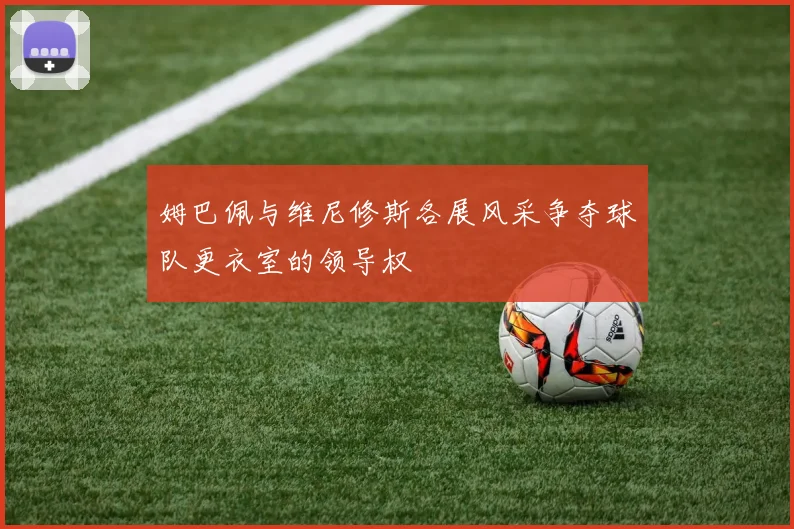 姆巴佩与维尼修斯各展风采争夺球队更衣室的领导权