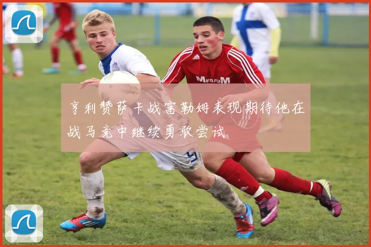 亨利赞萨卡战富勒姆表现期待他在战马竞中继续勇敢尝试