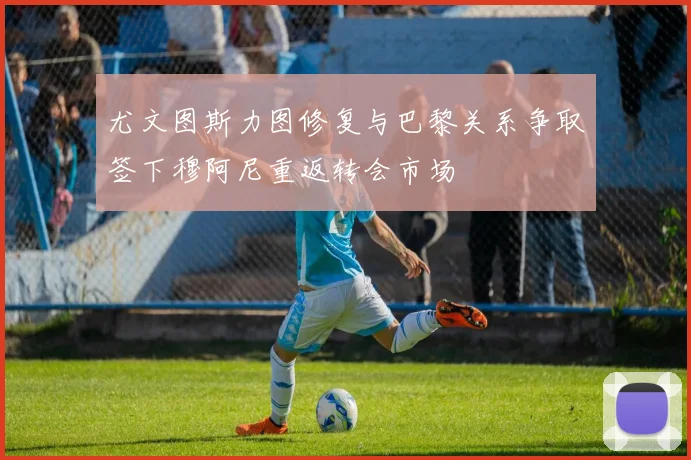 尤文图斯力图修复与巴黎关系争取签下穆阿尼重返转会市场