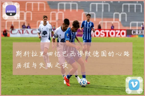 斯科拉里回忆巴西惨败德国的心路历程与失眠之夜