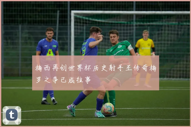 梅西再创世界杯历史射手王传奇梅罗之争已成往事