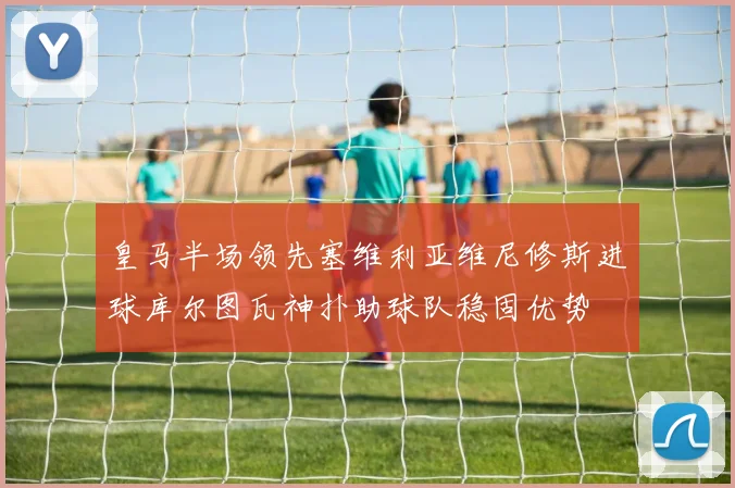 皇马半场领先塞维利亚维尼修斯进球库尔图瓦神扑助球队稳固优势