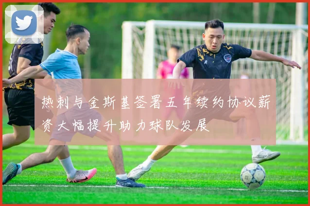 热刺与金斯基签署五年续约协议薪资大幅提升助力球队发展