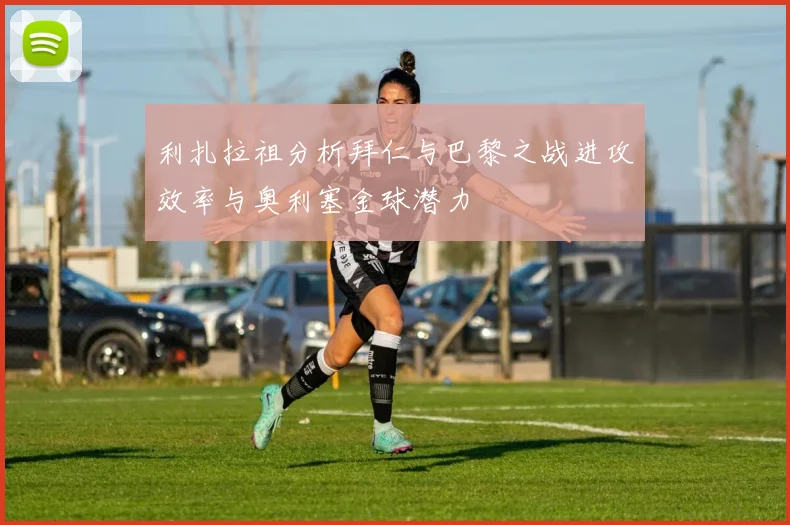 利扎拉祖分析拜仁与巴黎之战进攻效率与奥利塞金球潜力