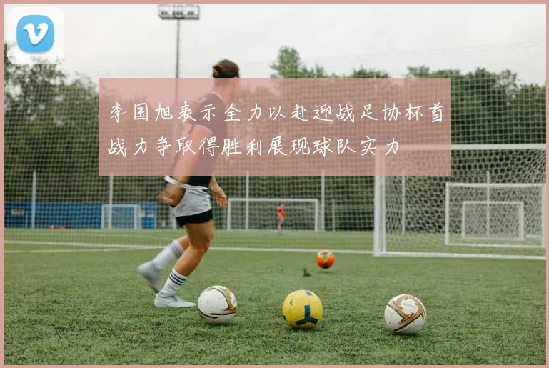 李国旭表示全力以赴迎战足协杯首战力争取得胜利展现球队实力